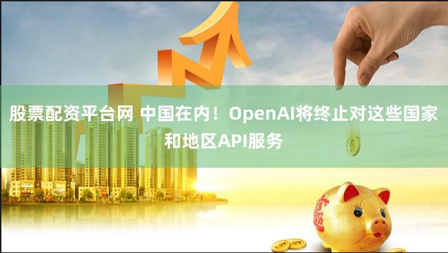 股票配资平台网 中国在内！OpenAI将终止对这些国家和地区API服务