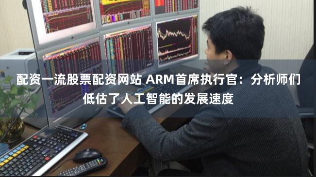 配资一流股票配资网站 ARM首席执行官：分析师们低估了人工智能的发展速度