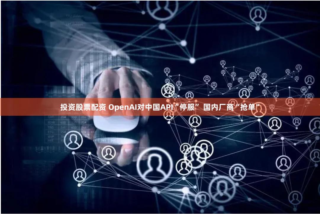 投资股票配资 OpenAI对中国API“停服” 国内厂商“抢单”