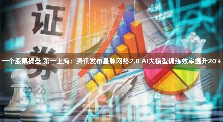 一个股票操盘 第一上海：腾讯发布星脉网络2.0 AI大模型训练效率提升20%