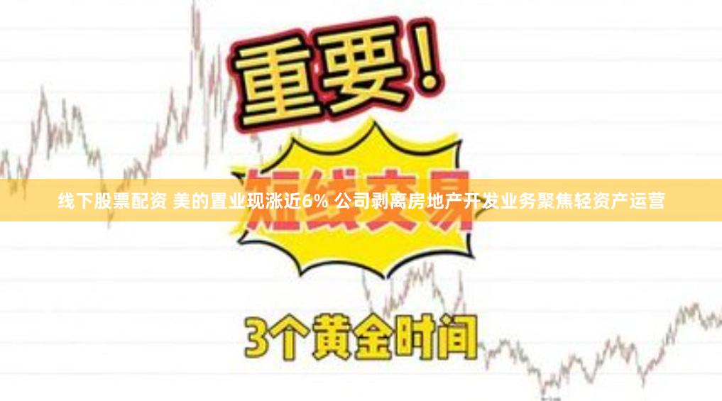 线下股票配资 美的置业现涨近6% 公司剥离房地产开发业务聚焦轻资产运营