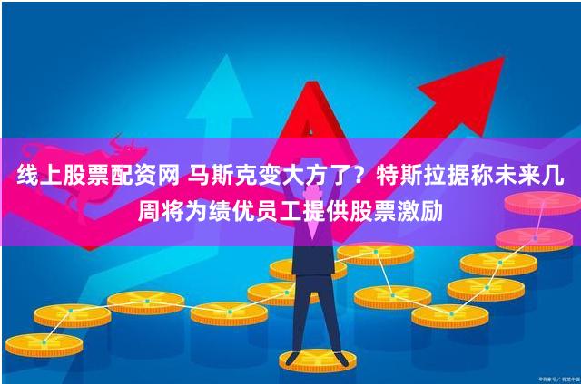 线上股票配资网 马斯克变大方了？特斯拉据称未来几周将为绩优员工提供股票激励