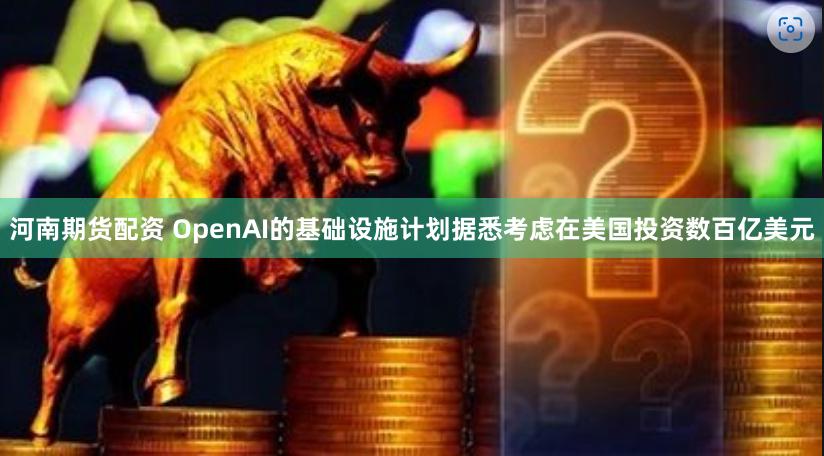 河南期货配资 OpenAI的基础设施计划据悉考虑在美国投资数百亿美元