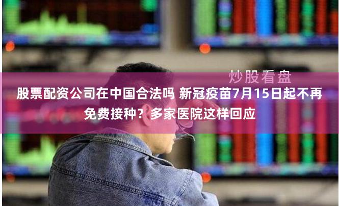 股票配资公司在中国合法吗 新冠疫苗7月15日起不再免费接种？多家医院这样回应