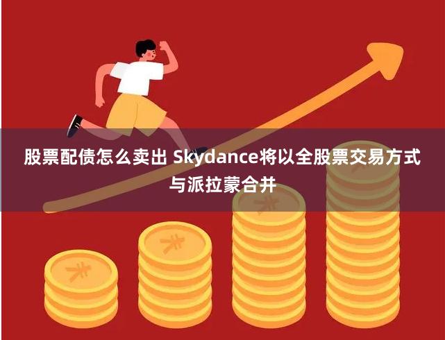 股票配债怎么卖出 Skydance将以全股票交易方式与派拉蒙合并