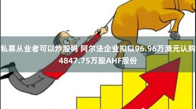 私募从业者可以炒股吗 阿尔法企业拟以96.96万澳元认购4847.75万股AHF股份