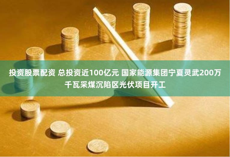 投资股票配资 总投资近100亿元 国家能源集团宁夏灵武200万千瓦采煤沉陷区光伏项目开工