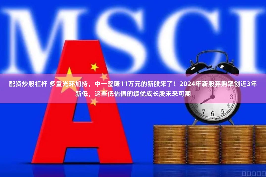 配资炒股杠杆 多重光环加持，中一签赚11万元的新股来了！2024年新股弃购率创近3年新低，这些低估值的绩优成长股未来可期