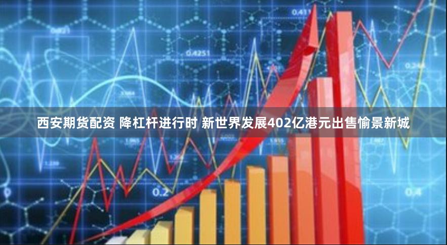 西安期货配资 降杠杆进行时 新世界发展402亿港元出售愉景新城