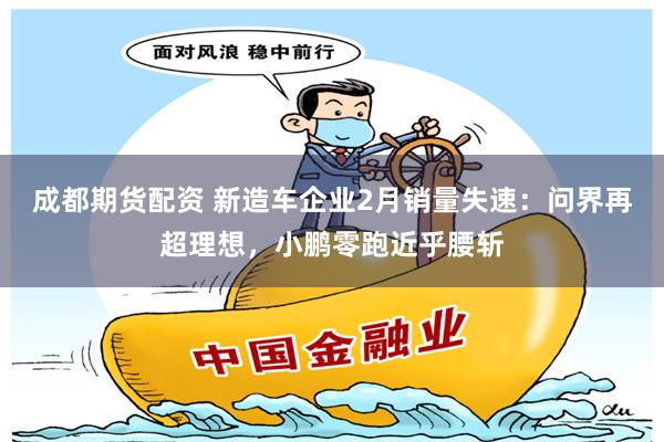 成都期货配资 新造车企业2月销量失速：问界再超理想，小鹏零跑近乎腰斩