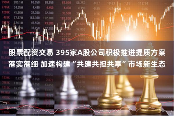 股票配资交易 395家A股公司积极推进提质方案落实落细 加速构建“共建共担共享”市场新生态
