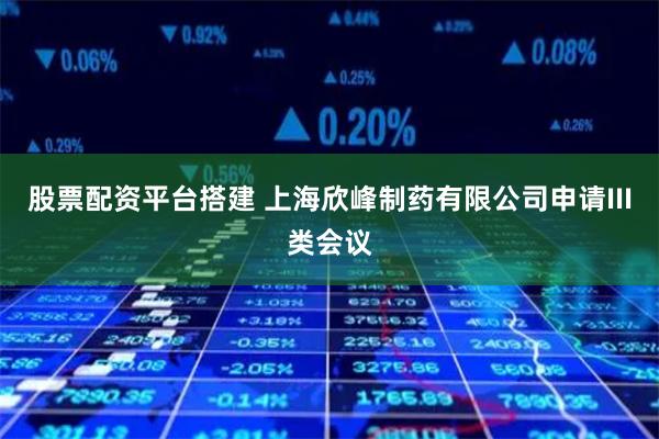 股票配资平台搭建 上海欣峰制药有限公司申请III类会议