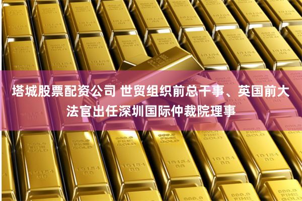 塔城股票配资公司 世贸组织前总干事、英国前大法官出任深圳国际仲裁院理事