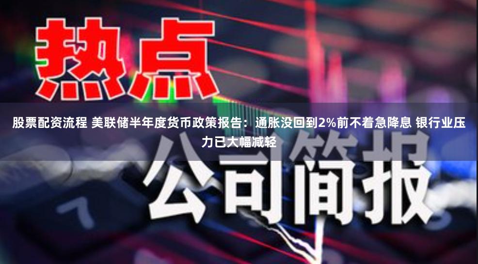 股票配资流程 美联储半年度货币政策报告：通胀没回到2%前不着急降息 银行业压力已大幅减轻