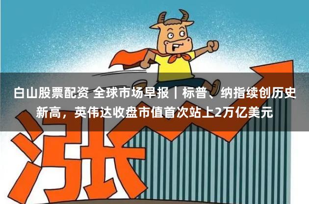 白山股票配资 全球市场早报｜标普、纳指续创历史新高，英伟达收盘市值首次站上2万亿美元