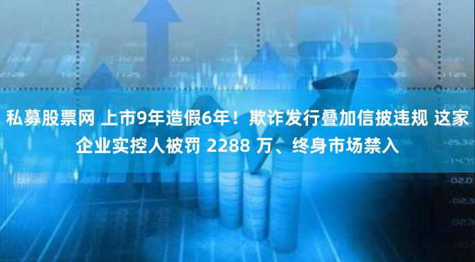 私募股票网 上市9年造假6年！欺诈发行叠加信披违规 这家企业实控人被罚 2288 万、终身市场禁入