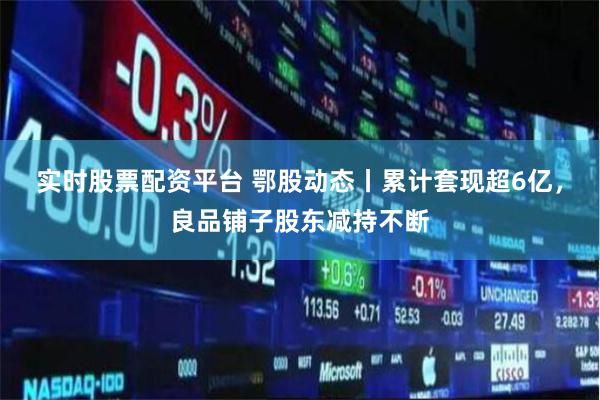 实时股票配资平台 鄂股动态丨累计套现超6亿，良品铺子股东减持不断