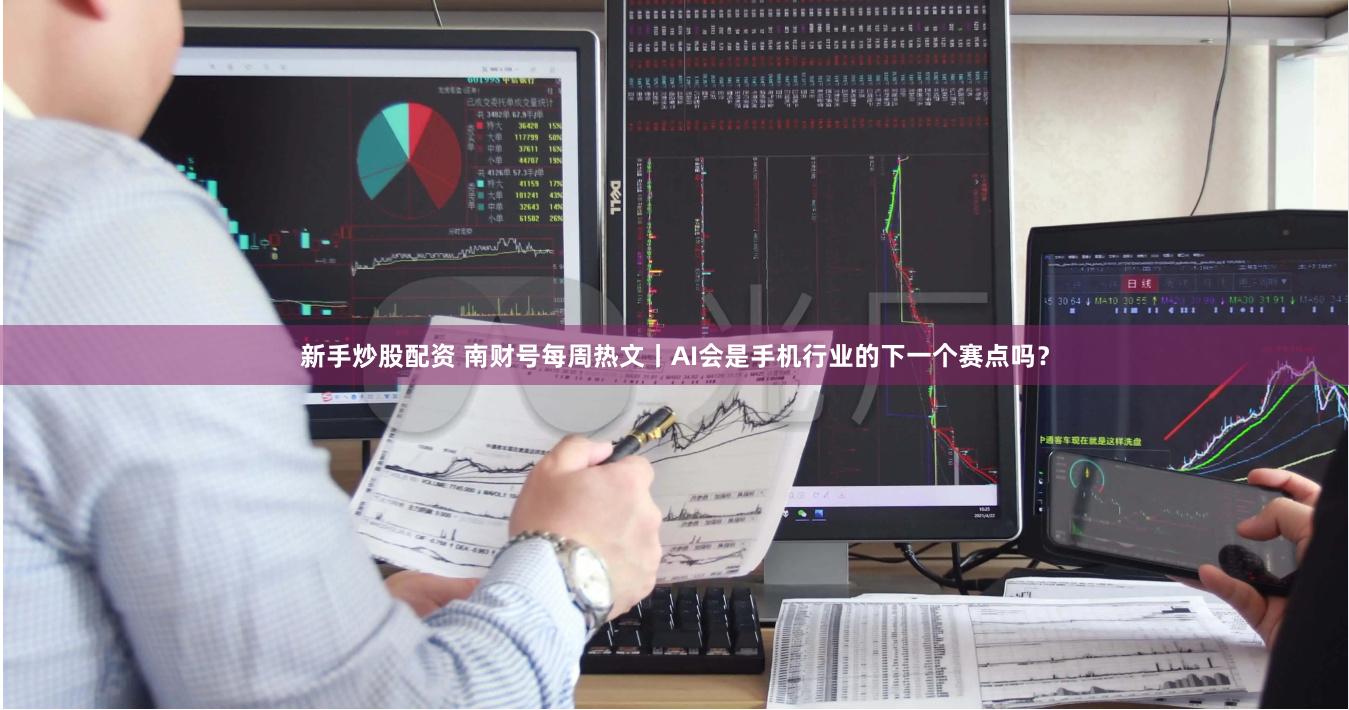 新手炒股配资 南财号每周热文丨AI会是手机行业的下一个赛点吗？