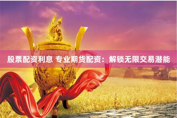 股票配资利息 专业期货配资：解锁无限交易潜能