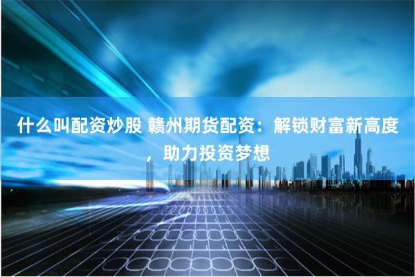 什么叫配资炒股 赣州期货配资：解锁财富新高度，助力投资梦想