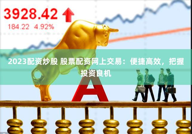 2023配资炒股 股票配资网上交易：便捷高效，把握投资良机