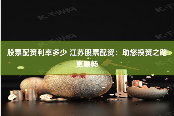 股票配资利率多少 江苏股票配资：助您投资之路更顺畅