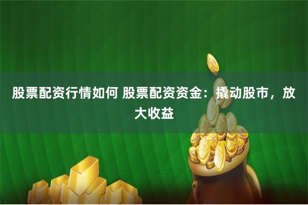 股票配资行情如何 股票配资资金：撬动股市，放大收益