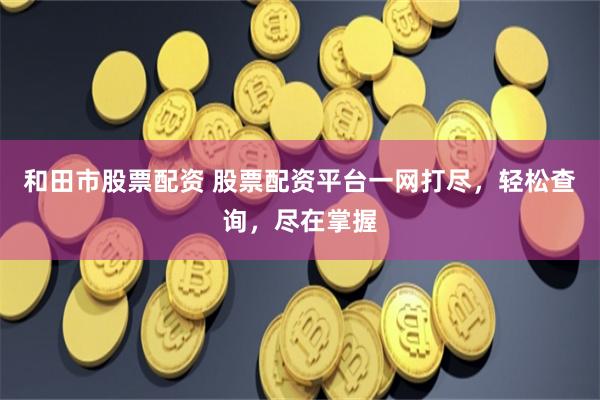 和田市股票配资 股票配资平台一网打尽，轻松查询，尽在掌握