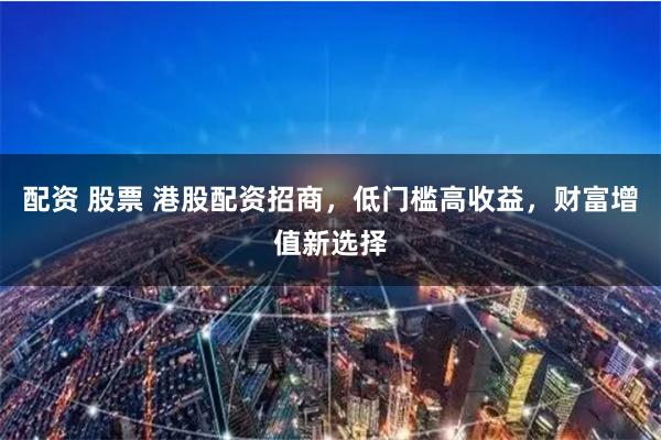 配资 股票 港股配资招商，低门槛高收益，财富增值新选择