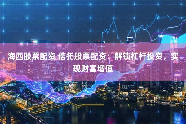 海西股票配资 信托股票配资：解锁杠杆投资，实现财富增值
