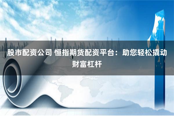 股市配资公司 恒指期货配资平台：助您轻松撬动财富杠杆