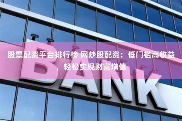 股票配资平台排行榜 网炒股配资：低门槛高收益，轻松实现财富增值
