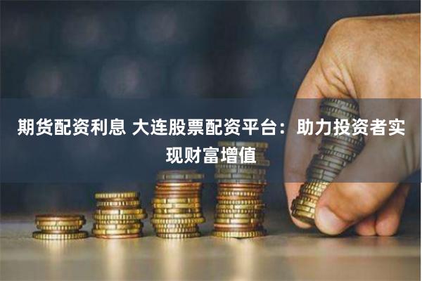期货配资利息 大连股票配资平台：助力投资者实现财富增值