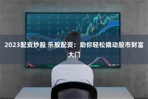 2023配资炒股 乐股配资：助你轻松撬动股市财富大门
