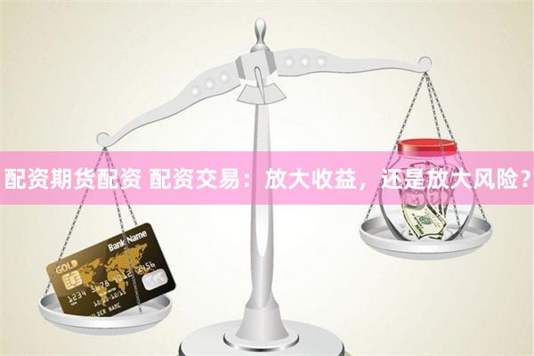 配资期货配资 配资交易：放大收益，还是放大风险？