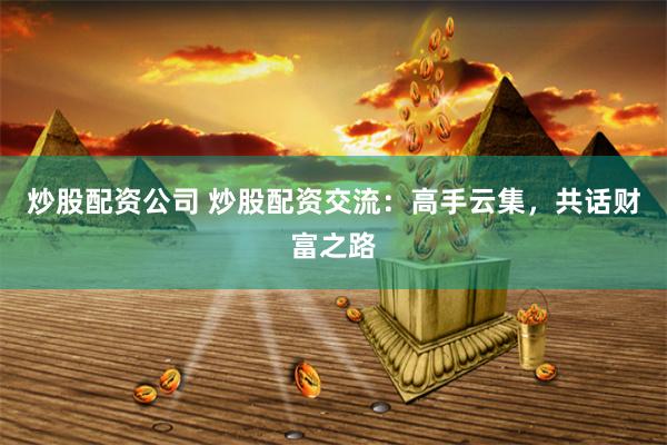 炒股配资公司 炒股配资交流：高手云集，共话财富之路