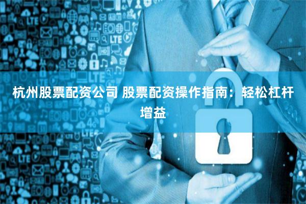 杭州股票配资公司 股票配资操作指南：轻松杠杆增益