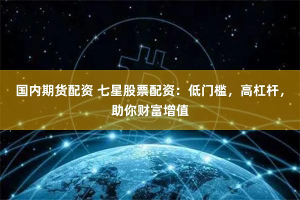 国内期货配资 七星股票配资：低门槛，高杠杆，助你财富增值