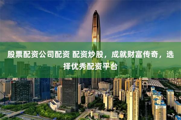 股票配资公司配资 配资炒股，成就财富传奇，选择优秀配资平台