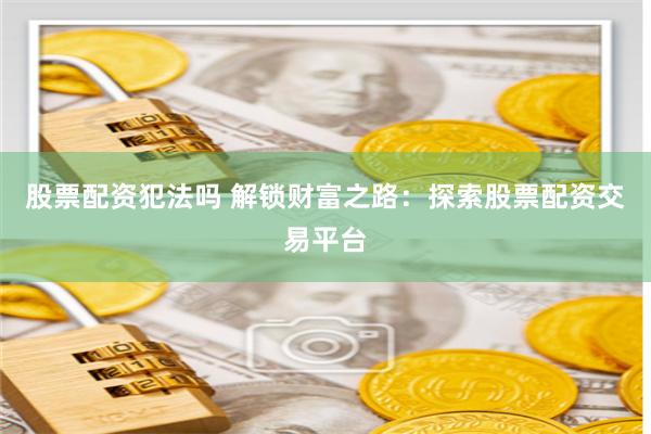 股票配资犯法吗 解锁财富之路：探索股票配资交易平台