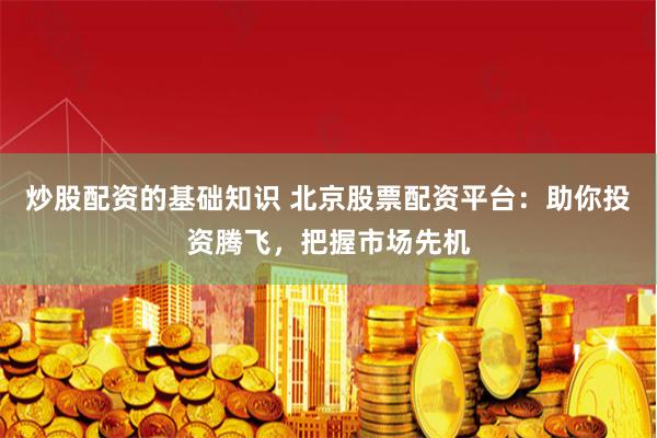 炒股配资的基础知识 北京股票配资平台：助你投资腾飞，把握市场先机
