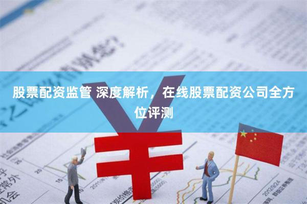 股票配资监管 深度解析，在线股票配资公司全方位评测
