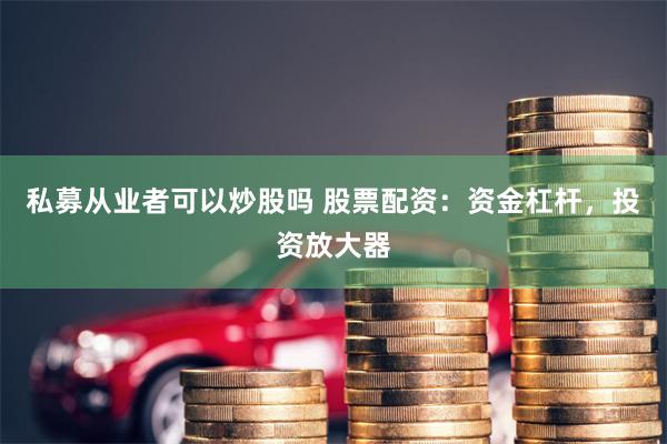 私募从业者可以炒股吗 股票配资：资金杠杆，投资放大器