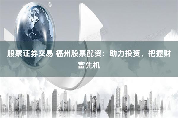股票证券交易 福州股票配资：助力投资，把握财富先机