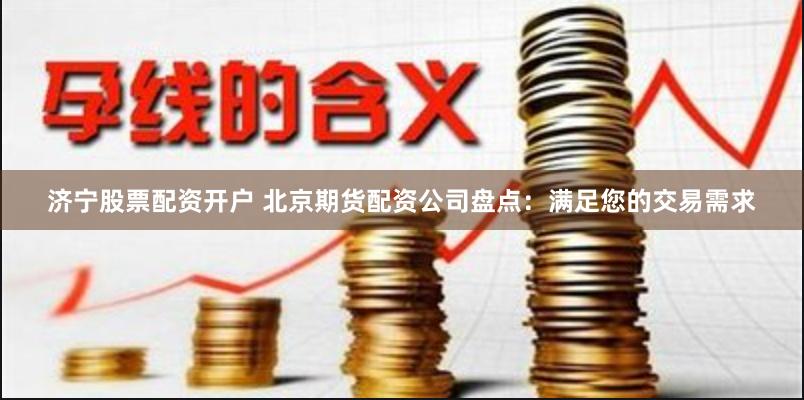 济宁股票配资开户 北京期货配资公司盘点：满足您的交易需求