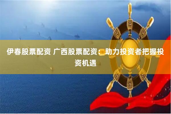 伊春股票配资 广西股票配资：助力投资者把握投资机遇