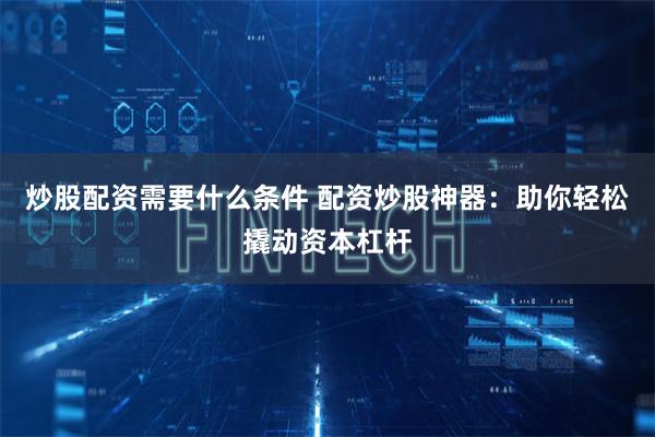 炒股配资需要什么条件 配资炒股神器：助你轻松撬动资本杠杆