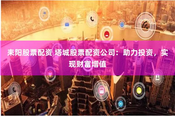 耒阳股票配资 塔城股票配资公司：助力投资，实现财富增值